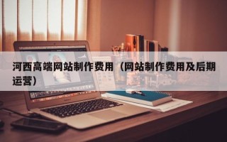 廊坊河西高端网站制作费用（网站制作费用及后期运营）