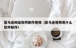 廊坊亚马逊网站如何制作视频（亚马逊视频用什么软件制作）